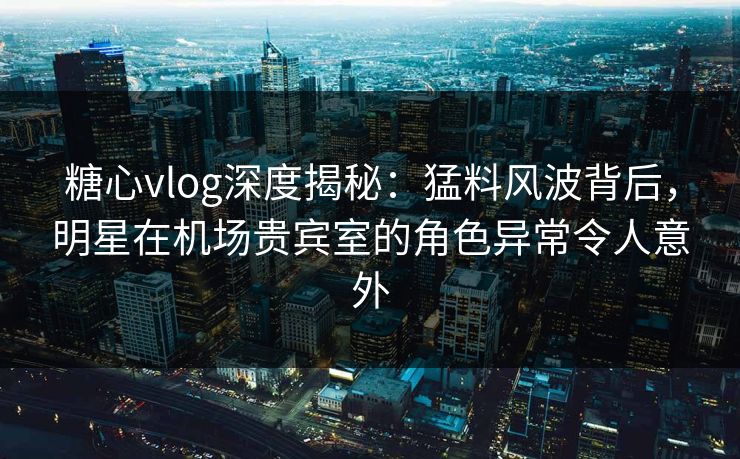 糖心vlog深度揭秘：猛料风波背后，明星在机场贵宾室的角色异常令人意外