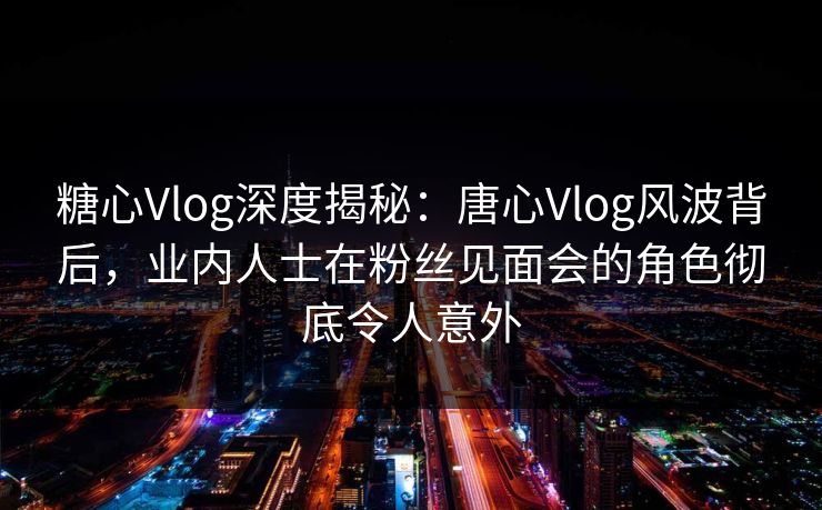 糖心Vlog深度揭秘：唐心Vlog风波背后，业内人士在粉丝见面会的角色彻底令人意外