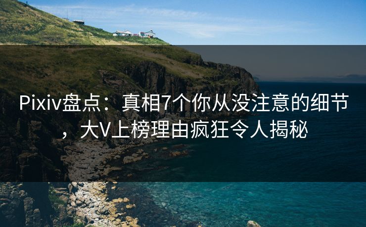 Pixiv盘点：真相7个你从没注意的细节，大V上榜理由疯狂令人揭秘