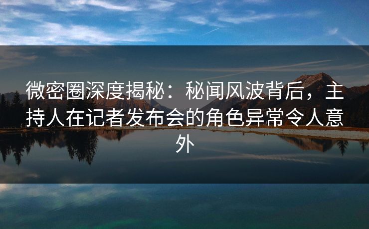 微密圈深度揭秘：秘闻风波背后，主持人在记者发布会的角色异常令人意外