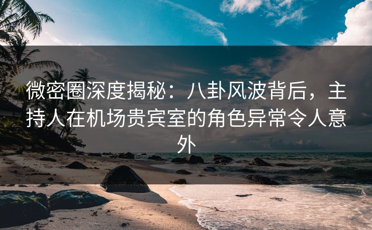 微密圈深度揭秘：八卦风波背后，主持人在机场贵宾室的角色异常令人意外