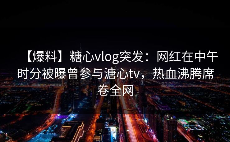 【爆料】糖心vlog突发：网红在中午时分被曝曾参与溏心tv，热血沸腾席卷全网