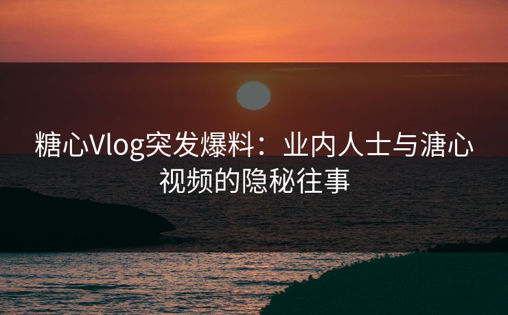 糖心Vlog突发爆料：业内人士与溏心视频的隐秘往事