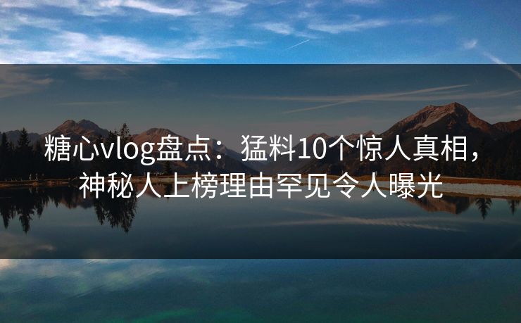 糖心vlog盘点:猛料10个惊人真相,神秘人上榜理由罕见令人曝光 糖心vlog盘点:猛料10个惊人真相,神秘人上榜理由罕见令人曝光