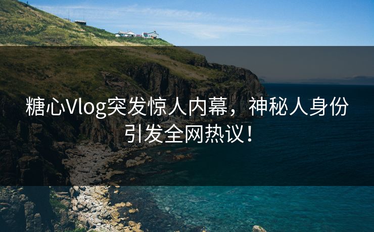 糖心Vlog突发惊人内幕，神秘人身份引发全网热议！