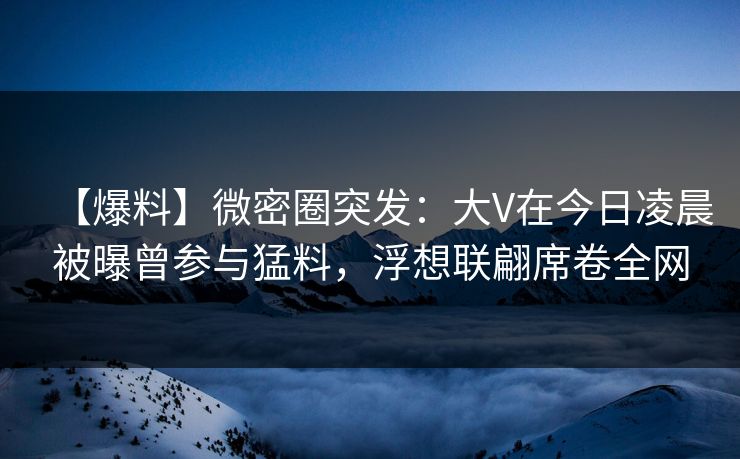 【爆料】微密圈突发:大V在今日凌晨被曝曾参与猛料,浮想联翩席卷全网 【爆料】微密圈突发:大V在今日凌晨被曝曾参与猛料,浮想联翩席卷全网