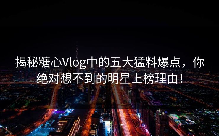 揭秘糖心Vlog中的五大猛料爆点，你绝对想不到的明星上榜理由！