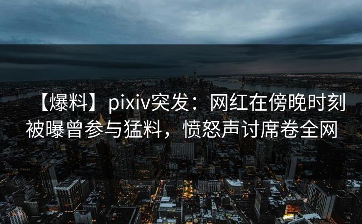 【爆料】pixiv突发:网红在傍晚时刻被曝曾参与猛料,愤怒声讨席卷全网 【爆料】pixiv突发:网红在傍晚时刻被曝曾参与猛料,愤怒声讨席卷全网