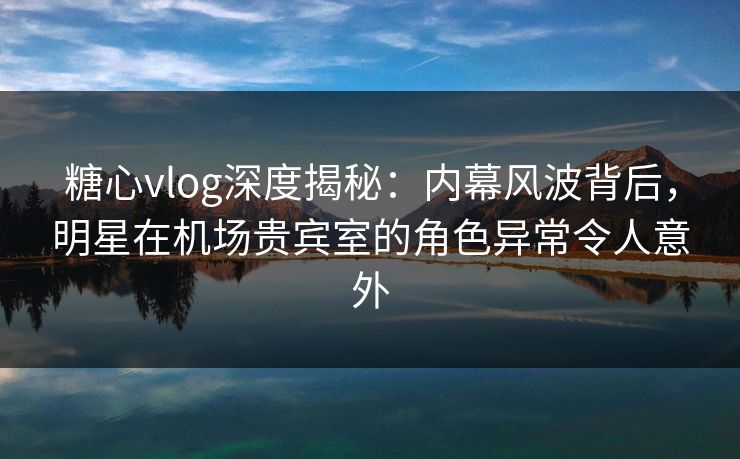 糖心vlog深度揭秘：内幕风波背后，明星在机场贵宾室的角色异常令人意外