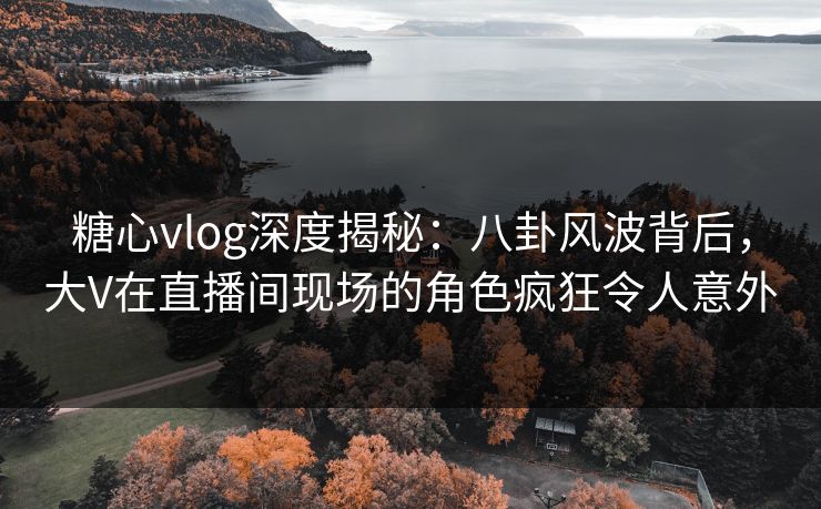 糖心vlog深度揭秘：八卦风波背后，大V在直播间现场的角色疯狂令人意外