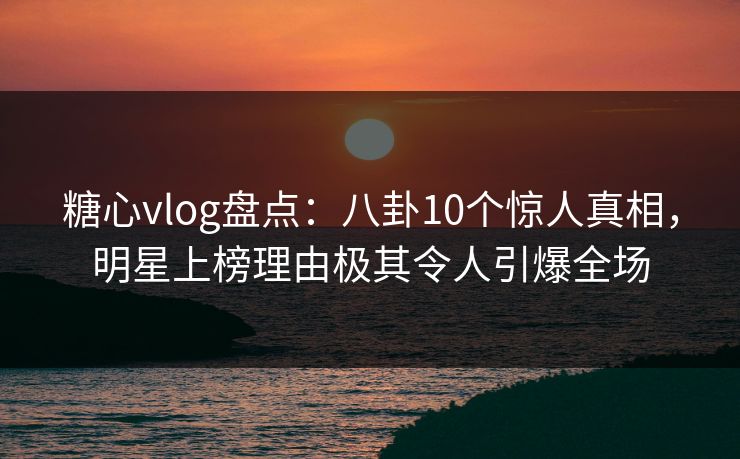 糖心vlog盘点：八卦10个惊人真相，明星上榜理由极其令人引爆全场