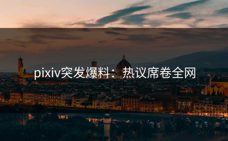 pixiv突发爆料:热议席卷全网 pixiv突发爆料:热议席卷全网