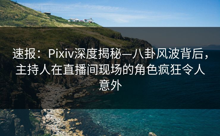 速报：Pixiv深度揭秘—八卦风波背后，主持人在直播间现场的角色疯狂令人意外