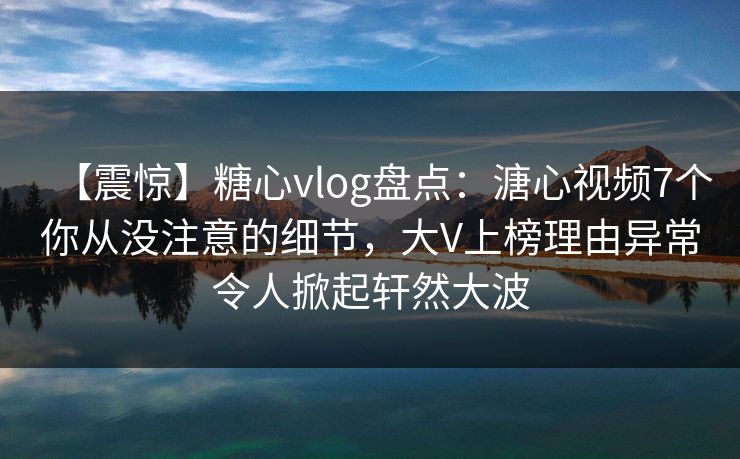 【震惊】糖心vlog盘点：溏心视频7个你从没注意的细节，大V上榜理由异常令人掀起轩然大波