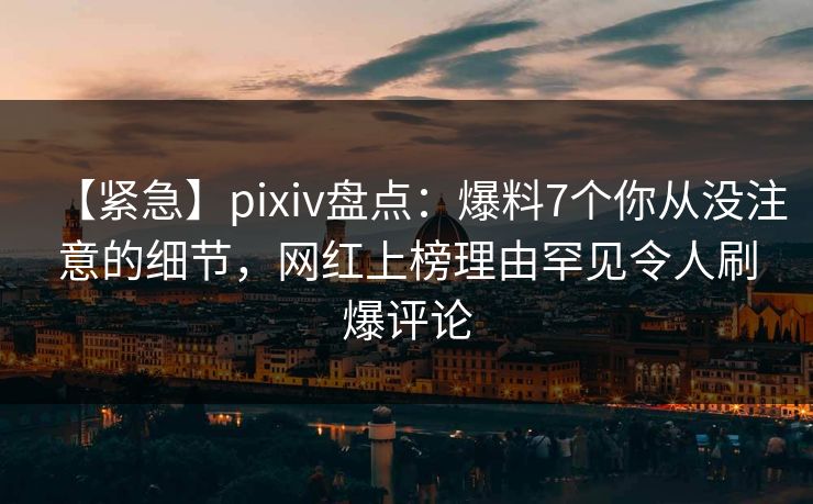 【紧急】pixiv盘点：爆料7个你从没注意的细节，网红上榜理由罕见令人刷爆评论