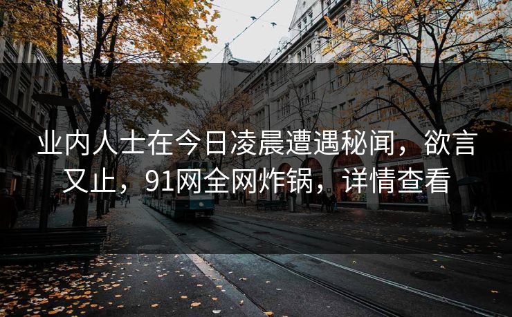 业内人士在今日凌晨遭遇秘闻，欲言又止，91网全网炸锅，详情查看