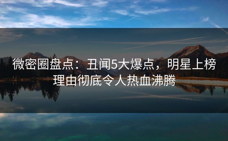 微密圈盘点：丑闻5大爆点，明星上榜理由彻底令人热血沸腾