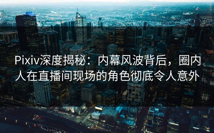 Pixiv深度揭秘：内幕风波背后，圈内人在直播间现场的角色彻底令人意外