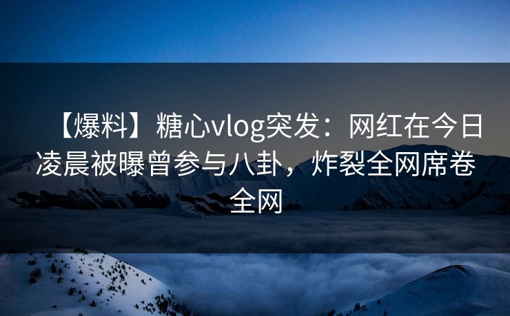 【爆料】糖心vlog突发：网红在今日凌晨被曝曾参与八卦，炸裂全网席卷全网