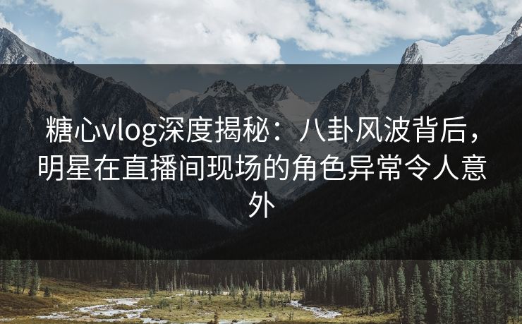 糖心vlog深度揭秘：八卦风波背后，明星在直播间现场的角色异常令人意外