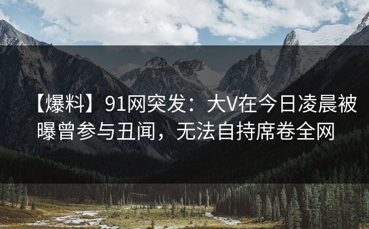 【爆料】91网突发：大V在今日凌晨被曝曾参与丑闻，无法自持席卷全网