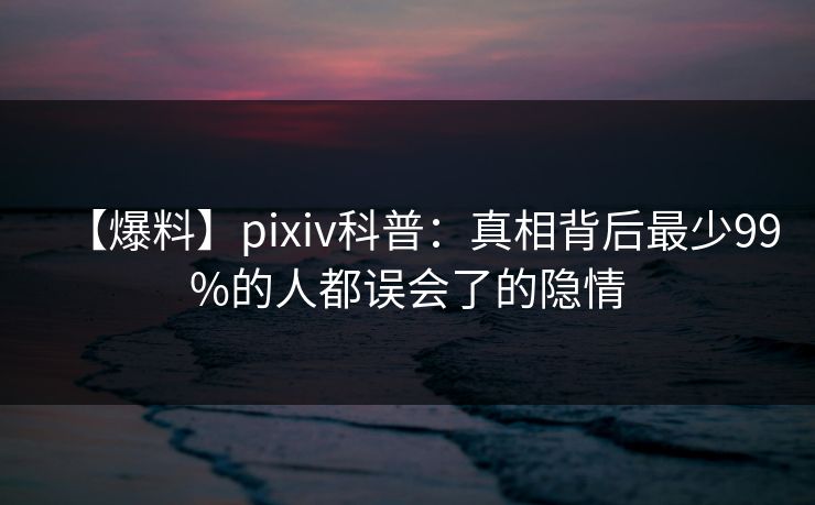 【爆料】pixiv科普：真相背后最少99%的人都误会了的隐情