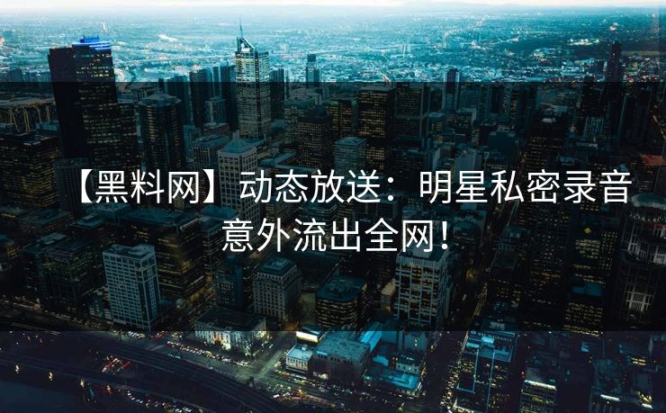 【黑料网】动态放送：明星私密录音意外流出全网！