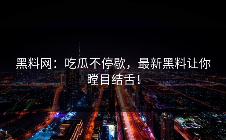 黑料网：吃瓜不停歇，最新黑料让你瞠目结舌！