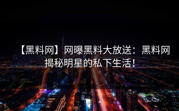 【黑料网】网曝黑料大放送：黑料网揭秘明星的私下生活！