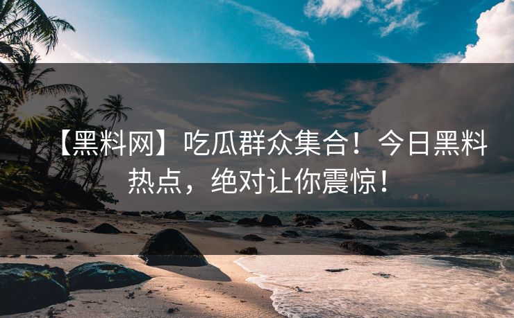 【黑料网】吃瓜群众集合！今日黑料热点，绝对让你震惊！
