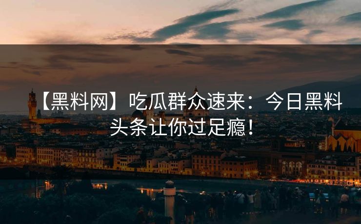 【黑料网】吃瓜群众速来：今日黑料头条让你过足瘾！