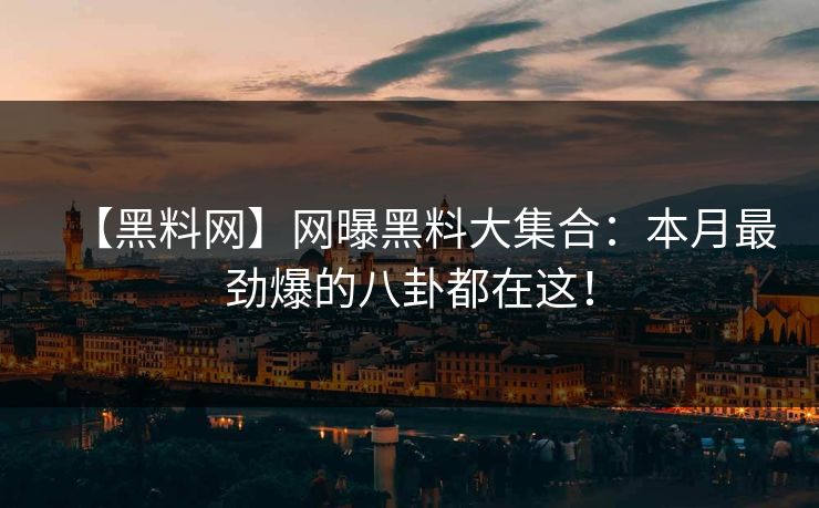 【黑料网】网曝黑料大集合：本月最劲爆的八卦都在这！