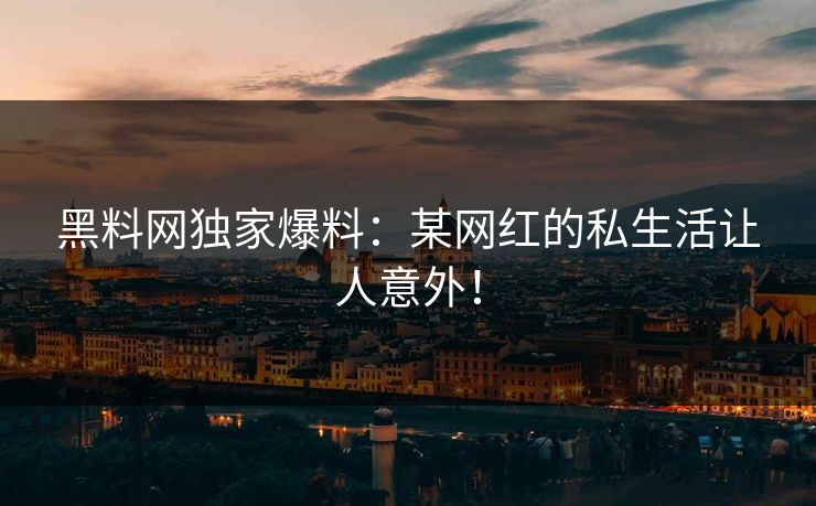 黑料网独家爆料：某网红的私生活让人意外！