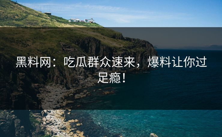 黑料网：吃瓜群众速来，爆料让你过足瘾！