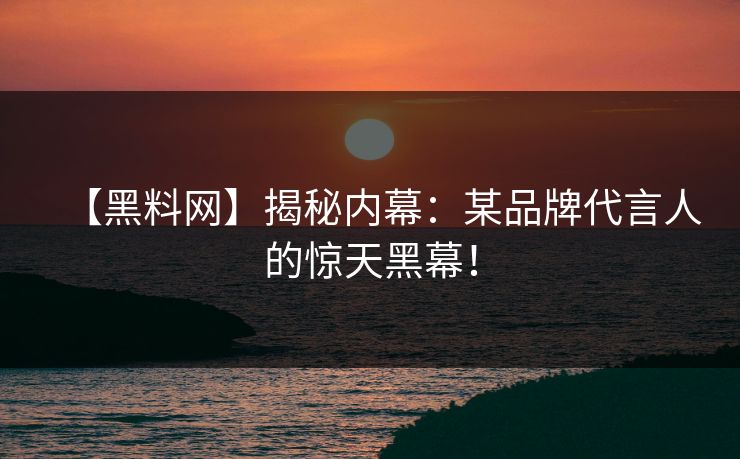 【黑料网】揭秘内幕：某品牌代言人的惊天黑幕！