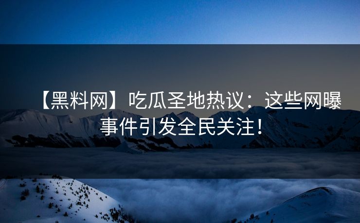 【黑料网】吃瓜圣地热议：这些网曝事件引发全民关注！