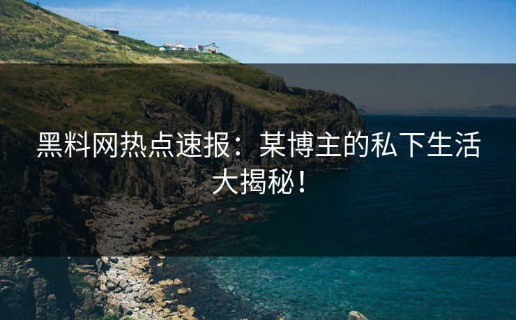 黑料网热点速报：某博主的私下生活大揭秘！