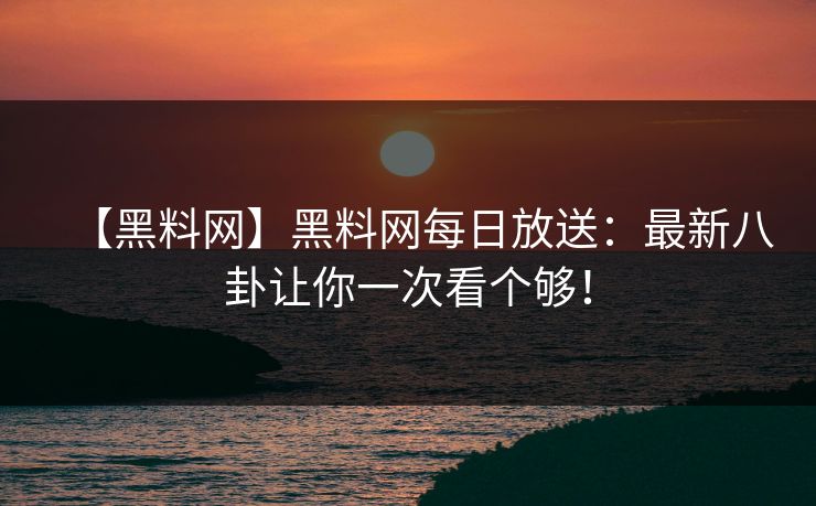 【黑料网】黑料网每日放送：最新八卦让你一次看个够！