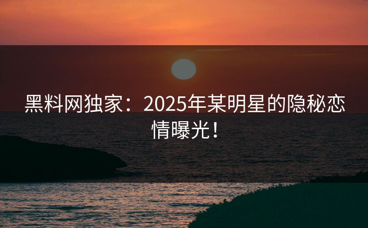 黑料网独家：2025年某明星的隐秘恋情曝光！