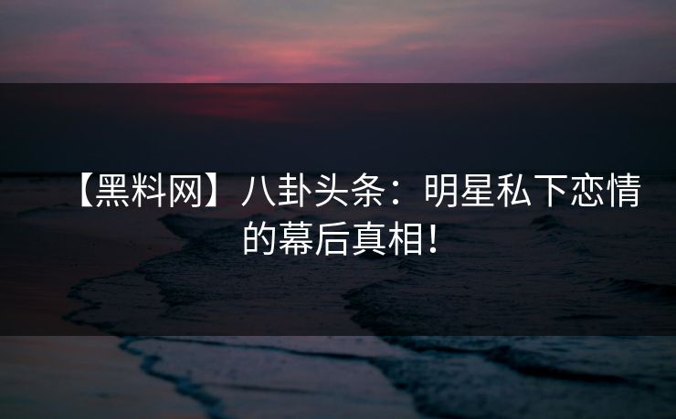 【黑料网】八卦头条：明星私下恋情的幕后真相！