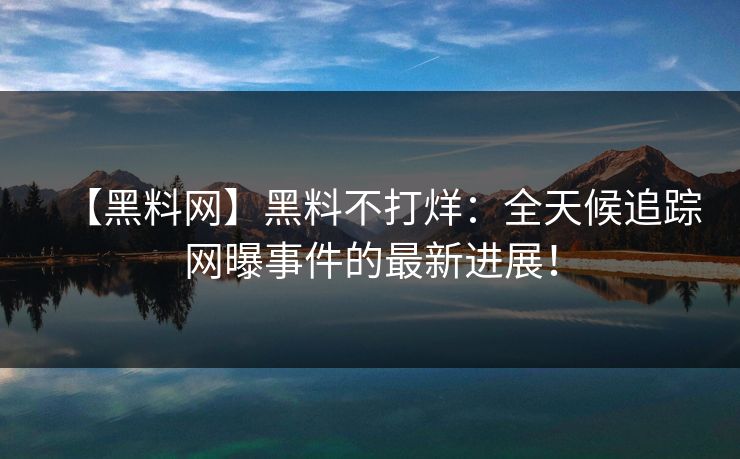 【黑料网】黑料不打烊：全天候追踪网曝事件的最新进展！