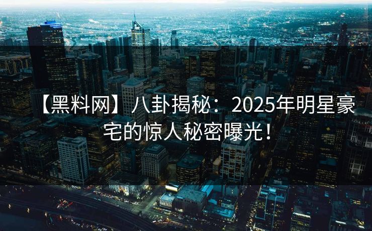 【黑料网】八卦揭秘：2025年明星豪宅的惊人秘密曝光！
