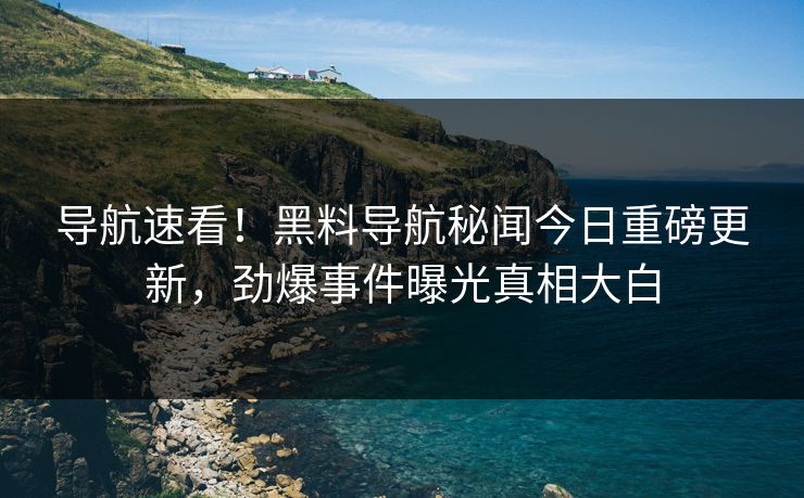导航速看！黑料导航秘闻今日重磅更新，劲爆事件曝光真相大白