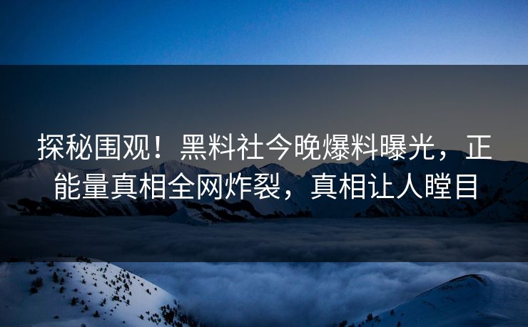 探秘围观！黑料社今晚爆料曝光，正能量真相全网炸裂，真相让人瞠目
