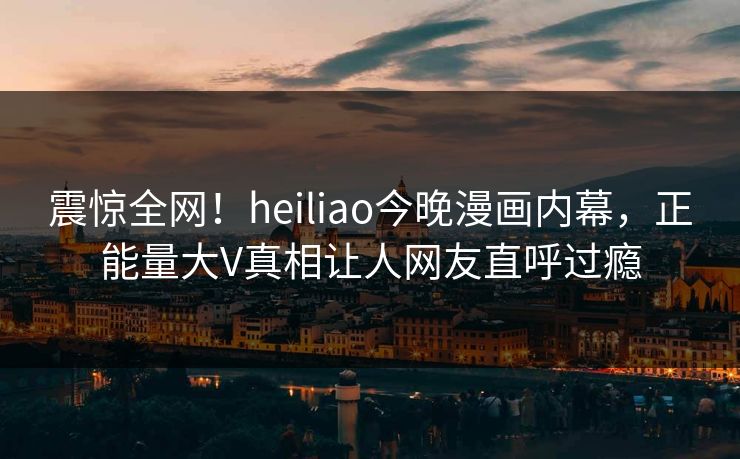 震惊全网！heiliao今晚漫画内幕，正能量大V真相让人网友直呼过瘾