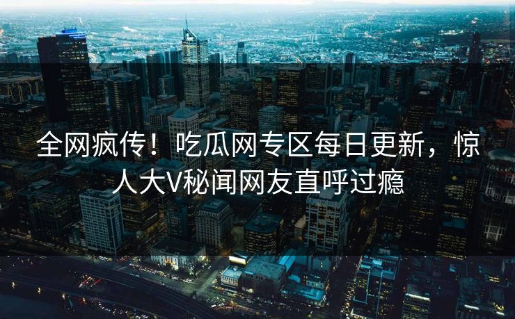 全网疯传！吃瓜网专区每日更新，惊人大V秘闻网友直呼过瘾