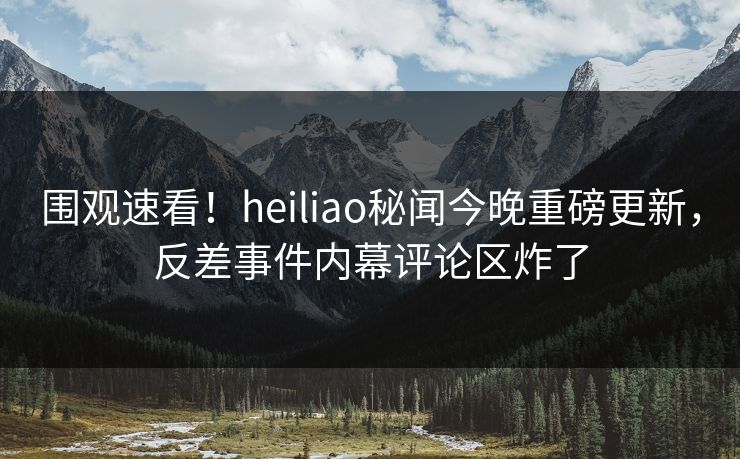 围观速看！heiliao秘闻今晚重磅更新，反差事件内幕评论区炸了