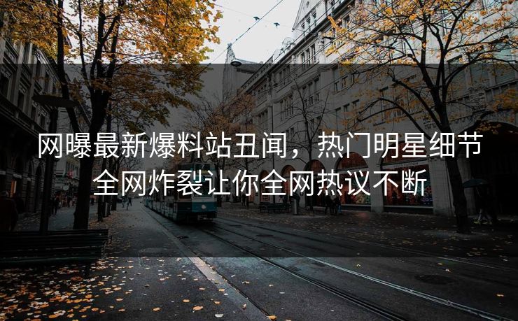 网曝最新爆料站丑闻，热门明星细节全网炸裂让你全网热议不断