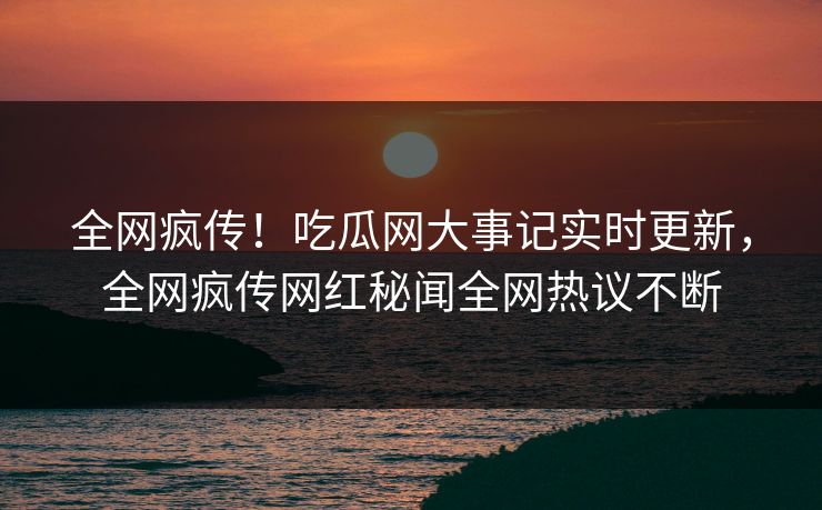 全网疯传！吃瓜网大事记实时更新，全网疯传网红秘闻全网热议不断