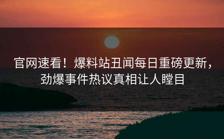 官网速看！爆料站丑闻每日重磅更新，劲爆事件热议真相让人瞠目